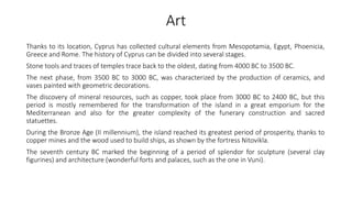 Art
Thanks to its location, Cyprus has collected cultural elements from Mesopotamia, Egypt, Phoenicia,
Greece and Rome. The history of Cyprus can be divided into several stages.
Stone tools and traces of temples trace back to the oldest, dating from 4000 BC to 3500 BC.
The next phase, from 3500 BC to 3000 BC, was characterized by the production of ceramics, and
vases painted with geometric decorations.
The discovery of mineral resources, such as copper, took place from 3000 BC to 2400 BC, but this
period is mostly remembered for the transformation of the island in a great emporium for the
Mediterranean and also for the greater complexity of the funerary construction and sacred
statuettes.
During the Bronze Age (II millennium), the island reached its greatest period of prosperity, thanks to
copper mines and the wood used to build ships, as shown by the fortress Nitovikla.
The seventh century BC marked the beginning of a period of splendor for sculpture (several clay
figurines) and architecture (wonderful forts and palaces, such as the one in Vuni).
 