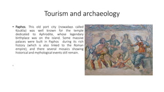 Tourism and archaeology
• Paphos. This old port city (nowadays called
Kouklia) was well known for the temple
dedicated to Aphrodite, whose legendary
birthplace was on the island. Some massive
palaces were built in Paphos during its rich
history (which is also linked to the Roman
empire); and there several mosaics showing
historical and mythological events still remain.
.
 