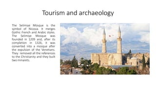 Tourism and archaeology
The Selimiye Mosque is the
symbol of Nicosia. It merges
Gothic French and Arabic styles.
The Selimiye Mosque was
founded in 1209 and, after its
completion in 1326, it was
converted into a mosque after
the expulsion of the Venetians.
They removed all the references
to the Christianity and they built
two minarets.
 
