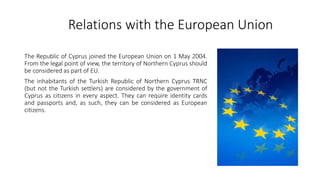 Relations with the European Union
The Republic of Cyprus joined the European Union on 1 May 2004.
From the legal point of view, the territory of Northern Cyprus should
be considered as part of EU.
The inhabitants of the Turkish Republic of Northern Cyprus TRNC
(but not the Turkish settlers) are considered by the government of
Cyprus as citizens in every aspect. They can require identity cards
and passports and, as such, they can be considered as European
citizens.
 