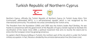 Turkish Republic of Northern Cyprus
Northern Cyprus, officially the Turkish Republic of Northern Cyprus (in Turkish Kuzey Kıbrıs Türk
Cumhuriyeti, abbreviated KKTC), is a self-proclaimed republic which is not recognized by the
international community. This extends into areas controlled by the Turkish army.
The President from the foundation (1983) until 2005 was the historic leader Rauf Denktaş. He was
hostile to compromise with the government of the Republic of Cyprus (Greek Cypriot) to facilitate the
reunification of the island. Since 2003, a political movement that aims to reunify the island and to
entry into the European Union has growing consensus.
Its capital is North Nicosia (Lefkoşa in Turkish), the northern part of the city which is under the Turkish
military occupation. In fact, Nicosia is divided by the armistice demarcation line (the Green Line).
 
