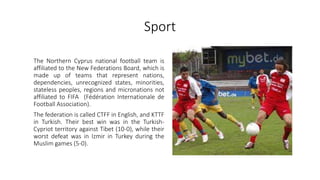 Sport
The Northern Cyprus national football team is
affiliated to the New Federations Board, which is
made up of teams that represent nations,
dependencies, unrecognized states, minorities,
stateless peoples, regions and micronations not
affiliated to FIFA (Fédération Internationale de
Football Association).
The federation is called CTFF in English, and KTTF
in Turkish. Their best win was in the Turkish-
Cypriot territory against Tibet (10-0), while their
worst defeat was in Izmir in Turkey during the
Muslim games (5-0).
 