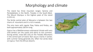Morphology and climate
The island has three mountain ranges: Kyrenia and
Pentadaktylos in the North, Troodos in the South-West.
The Mount Olympus is the highest peak of the island
(1,953 m).
The fertile central plain of Messaria is between the two
chains of mountains and it is rich in woods.
The only rivers with regular flow, Yialias and Peidos, are
both approximately 100 km long.
Cyprus has a Mediterranean-subtropical climate with very
mild winters (on the coast) and warm to hot summers.
During winter, snow falls only on the Troodos Mountains
in the central part of island. Rain occurs mainly in winter,
with summer being generally dry. Often hot winds blow
on Cyprus from the African deserts.
 
