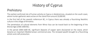History of Cyprus
Prehistory
The earliest confirmed site of human activity on Cyprus is Aetokremnos, situated on the south coast,
where hunter-gatherers were active on the island from around 10,000 BC.
In the first half of the seventh millennium BC, in Cyprus there was already a flourishing Neolithic
culture in the village of Khirokitia.
The penetration of cultural elements from Minor Asia can be traced back to the beginning of the
Bronze Age (2300-2000 BC).
In the period 2000-1600 BC, significant deposits of copper were discovered on the island, which
became an important Mediterranean commercial area. The renewed wealth brought to a flourishing
artistic and craft production.
 