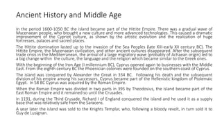 Ancient History and Middle Age
In the period 1600-1050 BC the island became part of the Hittite Empire. There was a gradual wave of
Mycenaean people, who brought a new culture and more advanced technologies. This caused a dramatic
improvement of the Cypriot culture, as shown by the artistic evolution and the realization of huge
fortresses, palaces and sacred places.
The Hittite domination lasted up to the invasion of the Sea Peoples (late XIII-early XII century BC). The
Hittite Empire, the Mycenaean civilization, and other ancient cultures disappeared. After the subsequent
trade crisis in the Mediterranean, the arrival of a large migratory wave (probably of Achaean origin) led to
a big change within the culture, the language and the religion which became similar to the Greek ones.
With the beginning of the Iron Age (I millennium BC), Cyprus opened again to businesses with the Middle
East. From the eighth century BC the Phoenician colonies were founded on the southern coast of Cyprus.
The island was conquered by Alexander the Great in 334 BC. Following his death and the subsequent
division of his empire among his successors, Cyprus became part of the Hellenistic kingdom of Ptolemaic
Egypt. In 58 BC Cyprus was acquired by the Roman Empire.
When the Roman Empire was divided in two parts in 395 by Theodosius, the island became part of the
East Roman Empire and it remained so until the Crusades.
In 1191, during the Third Crusade, Richard I of England conquered the island and he used it as a supply
base that was relatively safe from the Saracens.
A year later the island was sold to the Knights Templar, who, following a bloody revolt, in turn sold it to
Guy de Lusignan.
 
