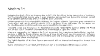 Modern Era
Following the death of the last Lusignan king in 1473, the Republic of Venice took control of the island.
The Venetians fortified Nicosia, using it as an important commercial hub. During the Venetian control
there were two communities, one Greek and the other Levantine.
Following the Russo-Turkish War (1877-1878) and the Congress of Berlin, Cyprus was given to the British
Empire which took over its administration in 1878. In exchange, Britain guaranteed that they would use
the island to protect the Ottoman Empire against possible Russian aggression.
The island served as a military base for its colonial conquests. Following the outbreak of the First World
War, on Nov. 5 1914 the British Empire formally annexed Cyprus, Egypt and Sudan.
It became independent in 1960 with the Zurich agreement, but it was immediately affected by ethnic
tensions. In 1974 the Greek militaries carried out a “coup d’état” which gave the opportunity to Turkey
to intervene militarily. The Turkish army invaded the island and they occupied a far larger area than that
one where the Turkish minority lived .
The Turkish Republic of Northern Cyprus was created with no international recognition (except from
Turkey).
Due to a referendum in April 2004, only the Greek part of the island joined the European Union.
 