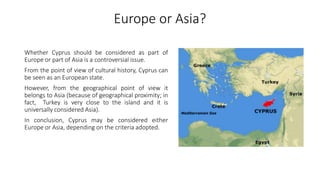Europe or Asia?
Whether Cyprus should be considered as part of
Europe or part of Asia is a controversial issue.
From the point of view of cultural history, Cyprus can
be seen as an European state.
However, from the geographical point of view it
belongs to Asia (because of geographical proximity; in
fact, Turkey is very close to the island and it is
universally considered Asia).
In conclusion, Cyprus may be considered either
Europe or Asia, depending on the criteria adopted.
 