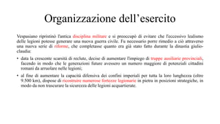 Organizzazione dell’esercito
Vespasiano ripristinò l'antica disciplina militare e si preoccupò di evitare che l'eccessivo lealismo
delle legioni potesse generare una nuova guerra civile. Fu necessario porre rimedio a ciò attraverso
una nuova serie di riforme, che completasse quanto era già stato fatto durante la dinastia giulio-
claudia:
• data la crescente scarsità di reclute, decise di aumentare l'impiego di truppe ausiliarie provinciali,
facendo in modo che le generazioni future avessero un numero maggiore di potenziali cittadini
romani da arruolare nelle legioni;
• al fine di aumentare la capacità difensiva dei confini imperiali per tutta la loro lunghezza (oltre
9.500 km), dispose di ricostruire numerose fortezze legionarie in pietra in posizioni strategiche, in
modo da non trascurare la sicurezza delle legioni acquartierate.
 