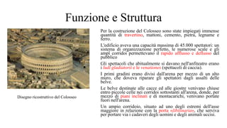 Funzione e Struttura
Per la costruzione del Colosseo sono state impiegati immense
quantità di travertino, mattoni, cemento, pietra, legname e
ferro.
L'edificio aveva una capacità massima di 45.000 spettatori: un
sistema di organizzazione perfetto, le numerose scale e gli
ampî corridoi permettevano il rapido afflusso e deflusso del
pubblico
Gli spettacoli che abitualmente si davano nell'anfiteatro erano
i ludi gladiatorii e le venationes (spettacoli di caccia).
I primi gradini erano divisi dall'arena per mezzo di un alto
muro, che doveva riparare gli spettatori dagli assalti delle
belve.
Le belve destinate alle cacce ed alle giostre venivano chiuse
entro piccole celle nei corridoi sottostanti all'arena, donde, per
mezzo di piani inclinati e di montacarichi, venivano portate
fuori nell'arena.
Un ampio corridoio, situato ad uno degli estremi dell'asse
maggiore in relazione con la porta «libitinaria», che serviva
per portare via i cadaveri degli uomini e degli animali uccisi.
Disegno ricostruttivo del Colosseo
 