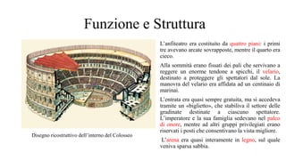 Funzione e Struttura
L’anfiteatro era costituito da quattro piani: i primi
tre avevano arcate sovrapposte, mentre il quarto era
cieco.
Alla sommità erano fissati dei pali che servivano a
reggere un enorme tendone a spicchi, il velario,
destinato a proteggere gli spettatori dal sole. La
manovra del velario era affidata ad un centinaio di
marinai.
L’entrata era quasi sempre gratuita, ma si accedeva
tramite un «biglietto», che stabiliva il settore delle
gradinate destinate a ciascuno spettatore.
L’imperatore e la sua famiglia sedevano nel palco
di onore, mentre ad altri gruppi privilegiati erano
riservati i posti che consentivano la vista migliore.
L’arena era quasi interamente in legno, sul quale
veniva sparsa sabbia.
Disegno ricostruttivo dell’interno del Colosseo
 