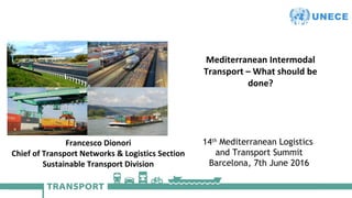 United Nations Economic Commission for Europe
14th
Mediterranean Logistics
and Transport Summit
Barcelona, 7th June 2016
Mediterranean Intermodal
Transport – What should be
done?
Francesco Dionori
Chief of Transport Networks & Logistics Section
Sustainable Transport Division
 