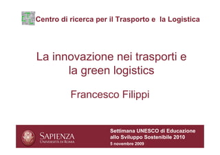 Centro di ricerca per il Trasporto e la Logistica




La innovazione nei trasporti e
      la green logistics

          Francesco Filippi


                      Settimana UNESCO di Educazione
                      allo Sviluppo Sostenibile 2010
                      5 novembre 2009
 