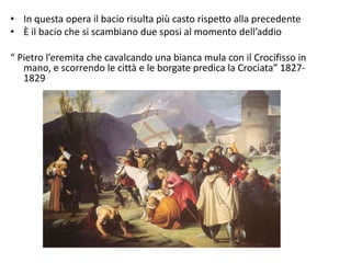 • In questa opera il bacio risulta più casto rispetto alla precedente
• È il bacio che si scambiano due sposi al momento dell’addio
“ Pietro l’eremita che cavalcando una bianca mula con il Crocifisso in
mano, e scorrendo le città e le borgate predica la Crociata” 1827-
1829
 
