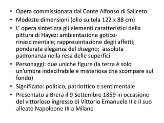 • Opera commissionata dal Conte Alfonso di Saliceto
• Modeste dimensioni (olio su tela 122 x 88 cm)
• L’ opera sintetizza gli elementi caratteristici della
pittura di Hayez: ambientazione gotico-
rinascimentale; rappresentazione degli affetti;
ponderata eleganza del disegno; assoluta
padronanza nella resa delle superfici
• Personaggi: due uniche figure (la terza è solo
un’ombra indecifrabile e misteriosa che scompare sul
fondo)
• Significato: politico, patriottico e sentimentale
• Presentato a Brera il 9 Settembre 1859 in occasione
del vittorioso ingresso di Vittorio Emanuele II e il suo
alleato Napoleone III a Milano
 