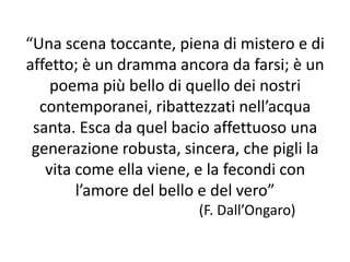 “Una scena toccante, piena di mistero e di
affetto; è un dramma ancora da farsi; è un
poema più bello di quello dei nostri
contemporanei, ribattezzati nell’acqua
santa. Esca da quel bacio affettuoso una
generazione robusta, sincera, che pigli la
vita come ella viene, e la fecondi con
l’amore del bello e del vero”
(F. Dall’Ongaro)
 
