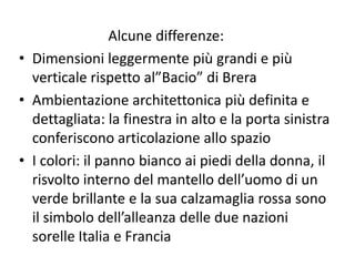 Alcune differenze:
• Dimensioni leggermente più grandi e più
verticale rispetto al”Bacio” di Brera
• Ambientazione architettonica più definita e
dettagliata: la finestra in alto e la porta sinistra
conferiscono articolazione allo spazio
• I colori: il panno bianco ai piedi della donna, il
risvolto interno del mantello dell’uomo di un
verde brillante e la sua calzamaglia rossa sono
il simbolo dell’alleanza delle due nazioni
sorelle Italia e Francia
 