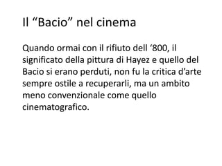 Il “Bacio” nel cinema
Quando ormai con il rifiuto dell ‘800, il
significato della pittura di Hayez e quello del
Bacio si erano perduti, non fu la critica d’arte
sempre ostile a recuperarli, ma un ambito
meno convenzionale come quello
cinematografico.
 