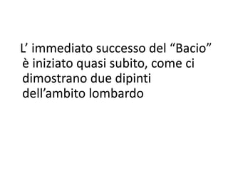 L’ immediato successo del “Bacio”
è iniziato quasi subito, come ci
dimostrano due dipinti
dell’ambito lombardo
 