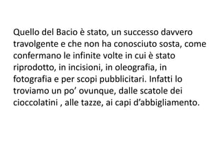 Quello del Bacio è stato, un successo davvero
travolgente e che non ha conosciuto sosta, come
confermano le infinite volte in cui è stato
riprodotto, in incisioni, in oleografia, in
fotografia e per scopi pubblicitari. Infatti lo
troviamo un po’ ovunque, dalle scatole dei
cioccolatini , alle tazze, ai capi d’abbigliamento.
 