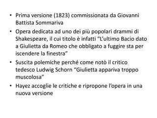 • Prima versione (1823) commissionata da Giovanni
Battista Sommariva
• Opera dedicata ad uno dei più popolari drammi di
Shakespeare, il cui titolo è infatti “L’ultimo Bacio dato
a Giulietta da Romeo che obbligato a fuggire sta per
iscendere la finestra”
• Suscita polemiche perché come notò il critico
tedesco Ludwig Schorn “Giulietta appariva troppo
muscolosa”
• Hayez accoglie le critiche e ripropone l’opera in una
nuova versione
 