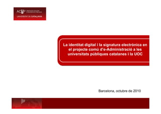 La identitat digital i la signatura electrònica en
el projecte comú d’e-Administració a les
universitats públiques catalanes i la UOC
Barcelona, octubre de 2010
 