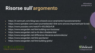 ● https://it.semrush.com/blog/seo-e-brand-cos-e-veramente-il-posizionamento/
● https://www.spreaker.com/user/youmediaweb/i-link-sono-ancora-importanti-per-la-seo
● https://www.youtube.com/watch?v=85J5kQivFJ8
● https://www.seogarden.net/link-building-non-funziona/
● https://www.seogarden.net/a-chi-devi-chiedere-link/
● https://www.seogarden.net/differenza-rilevanza-autorevolezza/
● https://www.seogarden.net/link-spontanei/
● https://www.seogarden.net/link-building-gratis/
Risorse sull’argomento
#SGwebinar
@siteground_it
it.siteground.com
 