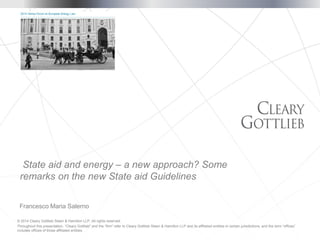 © 2014 Cleary Gottlieb Steen & Hamilton LLP. All rights reserved.
Throughout this presentation, “Cleary Gottlieb” and the “firm” refer to Cleary Gottlieb Steen & Hamilton LLP and its affiliated entities in certain jurisdictions, and the term “offices”
includes offices of those affiliated entities.
Francesco Maria Salerno
State aid and energy – a new approach? Some
remarks on the new State aid Guidelines
 