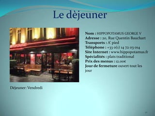 Le dèjeuner
                           Nom : HIPPOPOTAMUS GEORGE V
                           Adresse : 20, Rue Quentin Bauchart
                           Transports : A’ pied
                           Téléphone : +33 0(1) 14 72 03 014
                           Site Internet : www.hippopotamus.fr
                           Spécialités : plats traditional
                           Prix des menus : 12.00€
                           Jour de fermeture ouvert tout les
                           jour



Déjeuner: Vendredi




                                                            10
 