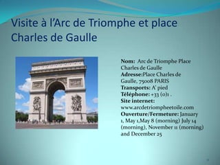 Visite à l’Arc de Triomphe et place
Charles de Gaulle
                       Nom: Arc de Triomphe Place
                       Charles de Gaulle
                       Adresse:Place Charles de
                       Gaulle, 75008 PARIS
                       Transports: A’ pied
                       Téléphone: +33 (0)1 .
                       Site internet:
                       www.arcdetriompheetoile.com
                       Ouverture/Fermeture: January
                       1, May 1,May 8 (morning) July 14
                       (morning), November 11 (morning)
                       and December 25



                                                          11
 