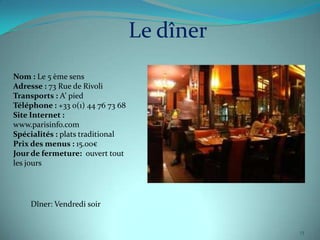 Le dîner
Nom : Le 5 ème sens
Adresse : 73 Rue de Rivoli
Transports : A’ pied
Téléphone : +33 0(1) 44 76 73 68
Site Internet :
www.parisinfo.com
Spécialités : plats traditional
Prix des menus : 15.00€
Jour de fermeture: ouvert tout
les jours




    Dîner: Vendredi soir


                                              13
 