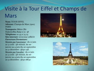Visite à la Tour Eiffel et Champs de
Mars
Nom: TOUR EIFFEL
Adresse: Champs de Mars 75007
PARIS
Transports: Métro (Bir
Hakeim)Bus Ratp n 72- 38
Téléphone: 01 44 11 23 23
Site internet: www.tour-eiffel.fr
Ouverture/Fermeture:
Montée par l'ascenseur : du 10 juin
au 31 août : 9h-minuit, du 1er
janvier au 9 juin/du 1er septembre
au 31 décembre : 9h30-23h.
Montée par l'escalier : du 10 juin
au 31 août : 9h-minuit, du 1er
janvier au 9 juin/du 1er septembre
au 31 décembre : 9h30-18h30



                                       14
 