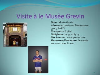 Visite à le Musèe Grevin
            Nom: Musèe Grevin
            Adresse:10 boulevard Montmartre
            75007 PARIS
            Transports: à pied
            Téléphone: 01 47 70 85 05
            Site internet: www.grevin. com
            Ouverture/Fermeture: Le musèe
            est ouvert tout l’annè




                                              16
 