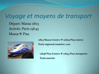 Voyage et moyens de transport
 Départ: Massa 11h13
 Arrivée: Paris 15h45
 Massa Pisa
                     11h13 Massa Centro  12h05 Pisa centro
                     Train régional numéro: 2201


                         12h38 Pisa Centro  12h43 Pisa Aeroporto
                         Train navette




                                                                    3
 