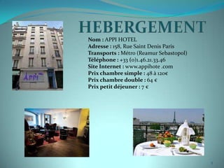 Nom : APPI HOTEL
Adresse : 158, Rue Saint Denis Paris
Transports : Métro (Reamur Sebastopol)
Téléphone : +33 (0)1.46.21.33.46
Site Internet : www.appihote .com
Prix chambre simple : 48 à 120€
Prix chambre double : 64 €
Prix petit déjeuner : 7 €




                                         5
 