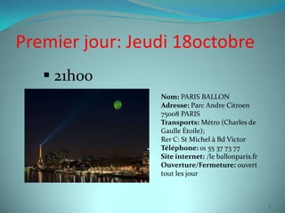 Premier jour: Jeudi 18octobre
    21h00
                 Nom: PARIS BALLON
                 Adresse: Parc Andre Citroen
                 75008 PARIS
                 Transports: Métro (Charles de
                 Gaulle Étoile);
                 Rer C: St Michel à Bd Victor
                 Téléphone: 01 55 37 73 77
                 Site internet: /le ballonparis.fr
                 Ouverture/Fermeture: ouvert
                 tout les jour



                                                     7
 
