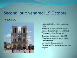 Second jour: vendredi 19 Octobre
 10h 00
                   Nom: Cathedral Notre Dame de
                    Paris
                    Adresse: place du Parvis Notre-
                    Dame, Île de la Cité, 75008 PARIS
                    Transports: Bus Ratp n 47
                     Reamaur Sebastopol – Cite(M)
                    Téléphone: +33 (0)1 42 34 56 10.
                    Site internet:
                    www.notredamedeparis.fr
                    Ouverture/Fermeture: ouvert tout
                    les jours



                                                        8
 