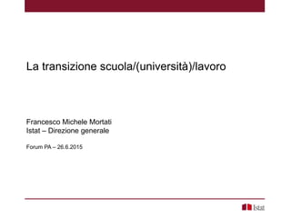 La transizione scuola/(università)/lavoro
Francesco Michele Mortati
Istat – Direzione generale
Forum PA – 26.6.2015
 