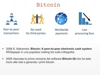 Bitcoin
 2008 S. Nakamoto. Bitcoin: A peer-to-peer electronic cash system.
Whitepaper in una popolare mailing list sulla crittografia.
 2009 rilasciata la prima versione del software Bitcoin-Qt che ha dato
inizio alla rete e generato i primi bitcoin.
 