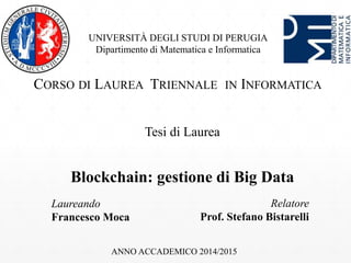 UNIVERSITÀ DEGLI STUDI DI PERUGIA
Dipartimento di Matematica e Informatica
CORSO DI LAUREA TRIENNALE IN INFORMATICA
Tesi di Laurea
Blockchain: gestione di Big Data
Laureando
Francesco Moca
Relatore
Prof. Stefano Bistarelli
ANNO ACCADEMICO 2014/2015
 