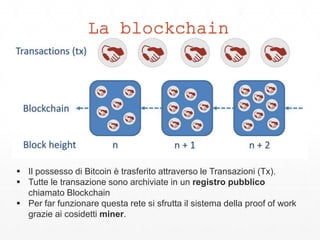 La blockchain
 Il possesso di Bitcoin è trasferito attraverso le Transazioni (Tx).
 Tutte le transazione sono archiviate in un registro pubblico
chiamato Blockchain
 Per far funzionare questa rete si sfrutta il sistema della proof of work
grazie ai cosidetti miner.
 
