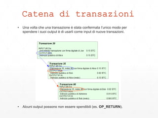 Catena di transazioni
• Una volta che una transazione è stata confermata l’unico modo per
spendere i suoi output è di usarli come input di nuove transazioni.
• Alcuni output possono non essere spendibili (es. OP_RETURN).
 