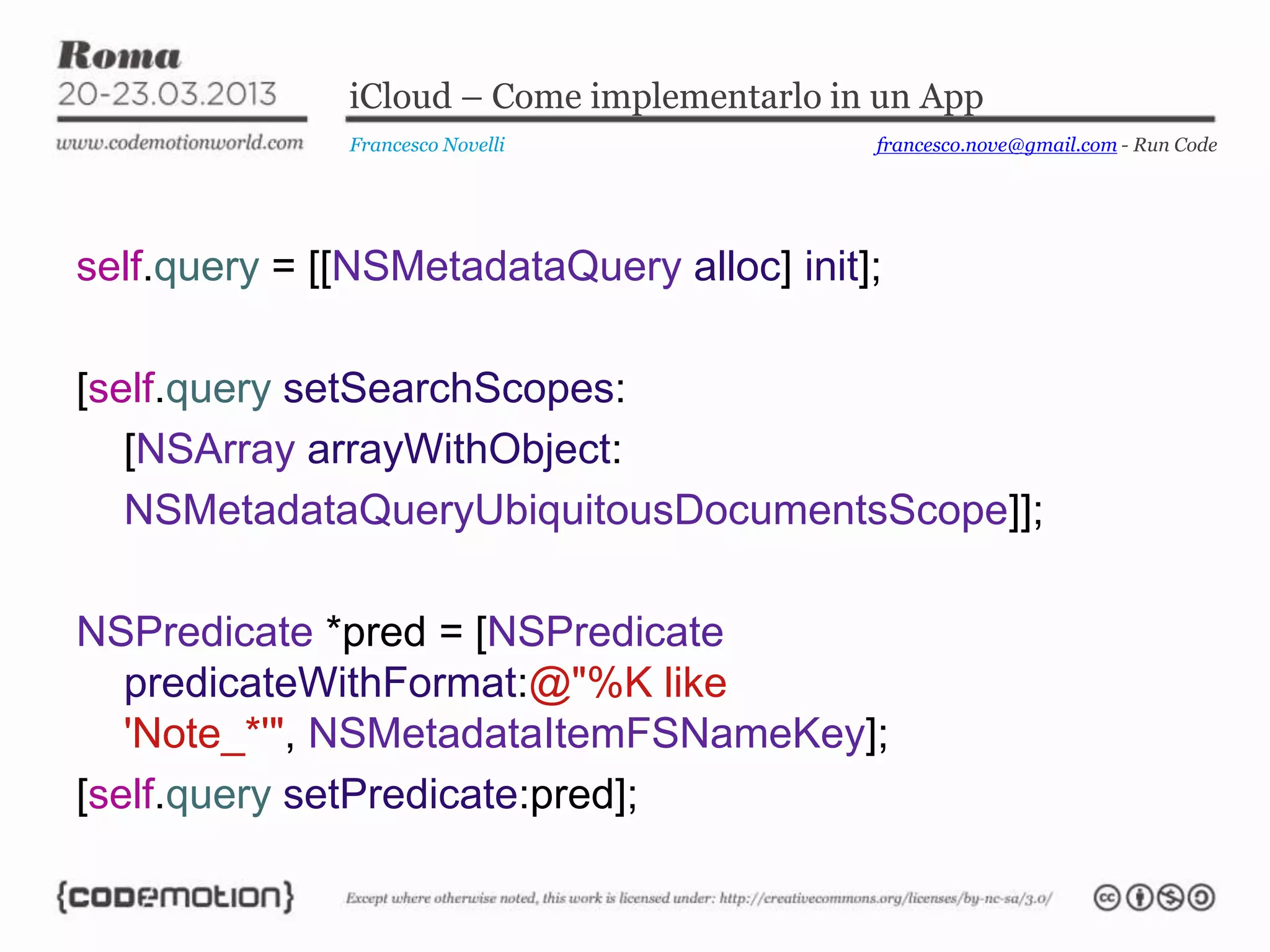 iCloud – Come implementarlo in un App
Francesco Novelli
self.query = [[NSMetadataQuery alloc] init];
[self.query setSearchScopes:
[NSArray arrayWithObject:
NSMetadataQueryUbiquitousDocumentsScope]];
NSPredicate *pred = [NSPredicate
predicateWithFormat:@"%K like
'Note_*'", NSMetadataItemFSNameKey];
[self.query setPredicate:pred];
francesco.nove@gmail.com - Run Code
 