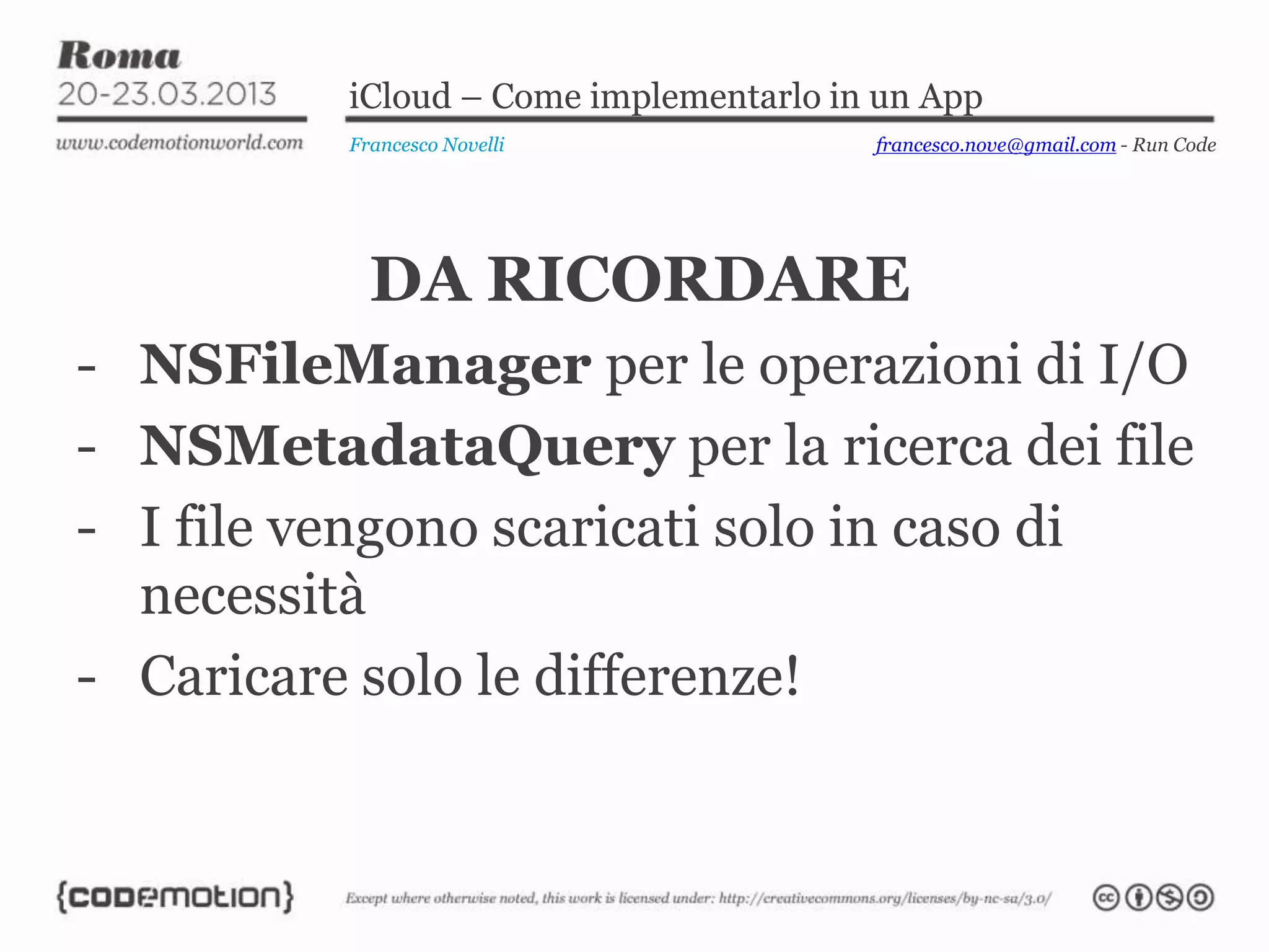 iCloud – Come implementarlo in un App
Francesco Novelli
DA RICORDARE
- NSFileManager per le operazioni di I/O
- NSMetadataQuery per la ricerca dei file
- I file vengono scaricati solo in caso di
necessità
- Caricare solo le differenze!
francesco.nove@gmail.com - Run Code
 