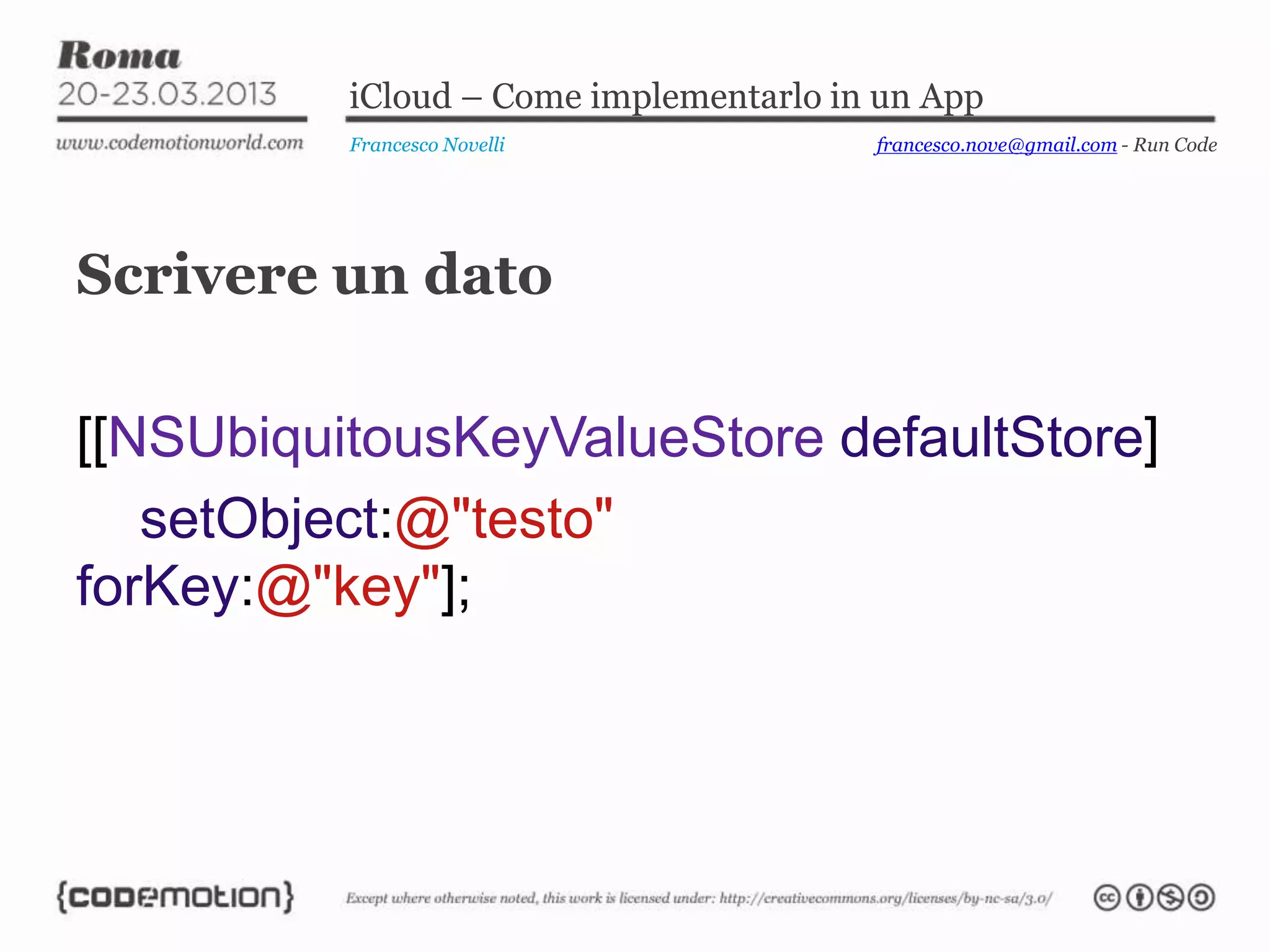 iCloud – Come implementarlo in un App
Francesco Novelli
Scrivere un dato
[[NSUbiquitousKeyValueStore defaultStore]
setObject:@"testo"
forKey:@"key"];
francesco.nove@gmail.com - Run Code
 