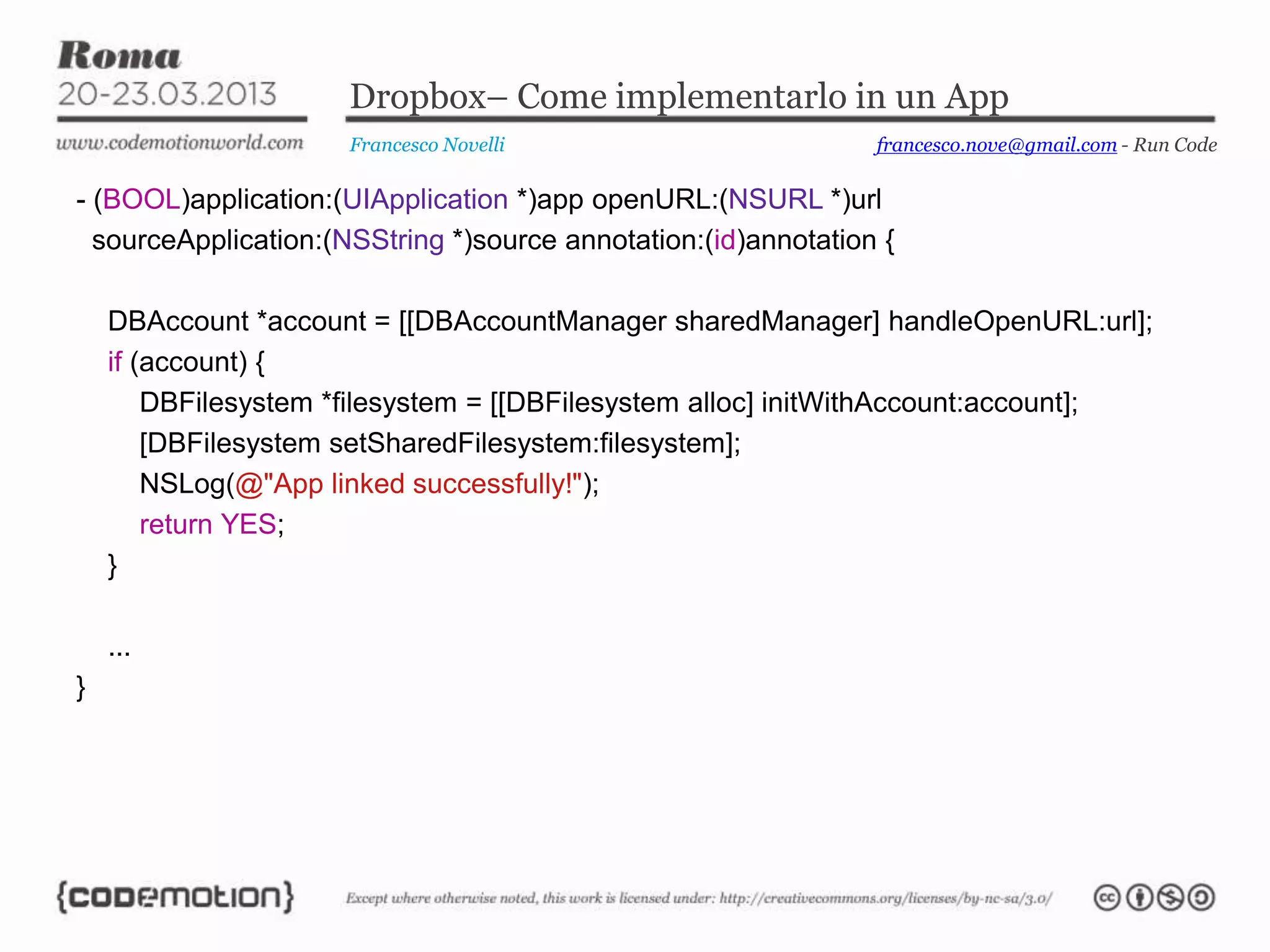Dropbox– Come implementarlo in un App
Francesco Novelli
- (BOOL)application:(UIApplication *)app openURL:(NSURL *)url
sourceApplication:(NSString *)source annotation:(id)annotation {
DBAccount *account = [[DBAccountManager sharedManager] handleOpenURL:url];
if (account) {
DBFilesystem *filesystem = [[DBFilesystem alloc] initWithAccount:account];
[DBFilesystem setSharedFilesystem:filesystem];
NSLog(@"App linked successfully!");
return YES;
}
...
}
francesco.nove@gmail.com - Run Code
 
