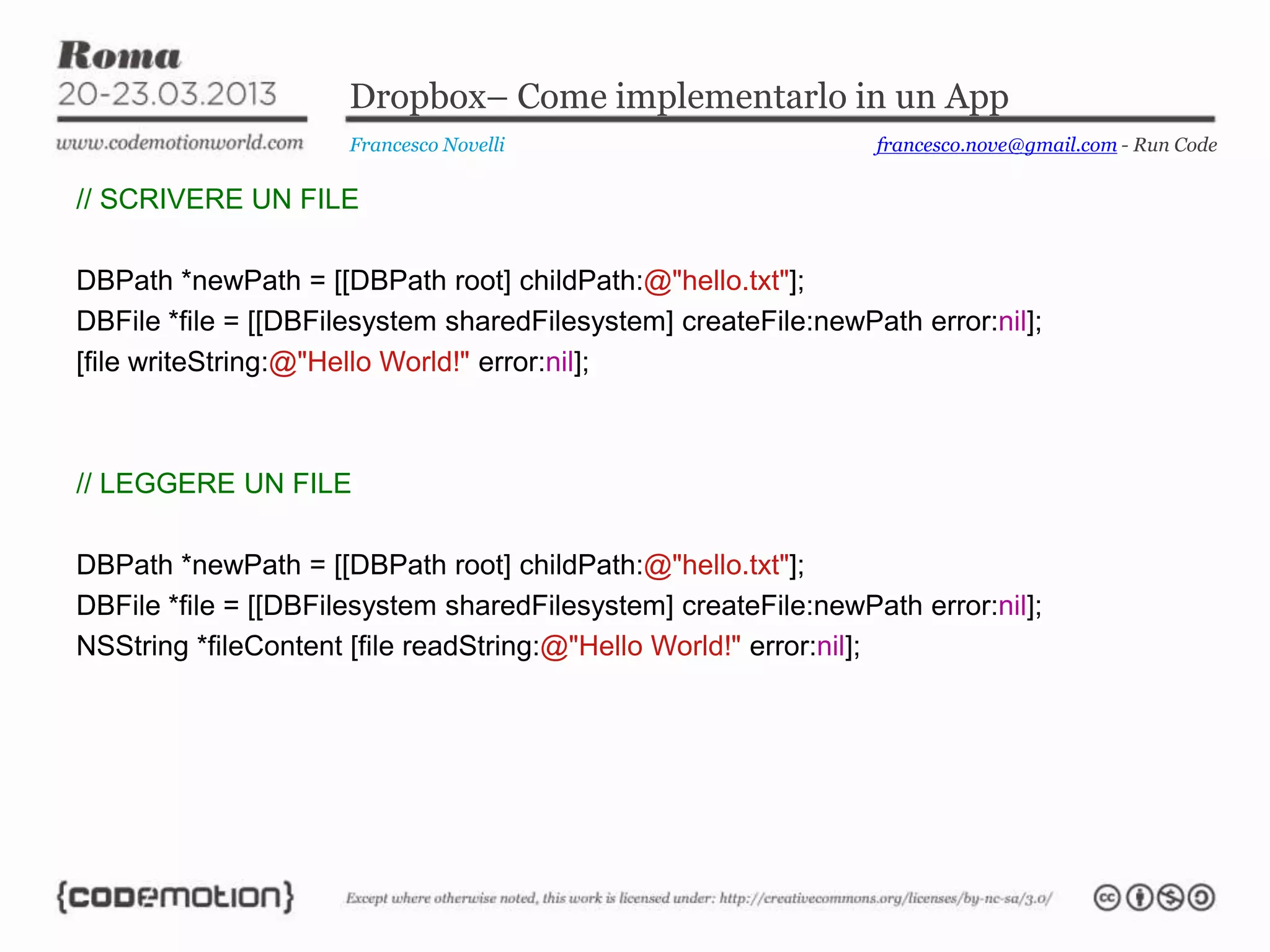 Dropbox– Come implementarlo in un App
Francesco Novelli
// SCRIVERE UN FILE
DBPath *newPath = [[DBPath root] childPath:@"hello.txt"];
DBFile *file = [[DBFilesystem sharedFilesystem] createFile:newPath error:nil];
[file writeString:@"Hello World!" error:nil];
// LEGGERE UN FILE
DBPath *newPath = [[DBPath root] childPath:@"hello.txt"];
DBFile *file = [[DBFilesystem sharedFilesystem] createFile:newPath error:nil];
NSString *fileContent [file readString:@"Hello World!" error:nil];
francesco.nove@gmail.com - Run Code
 
