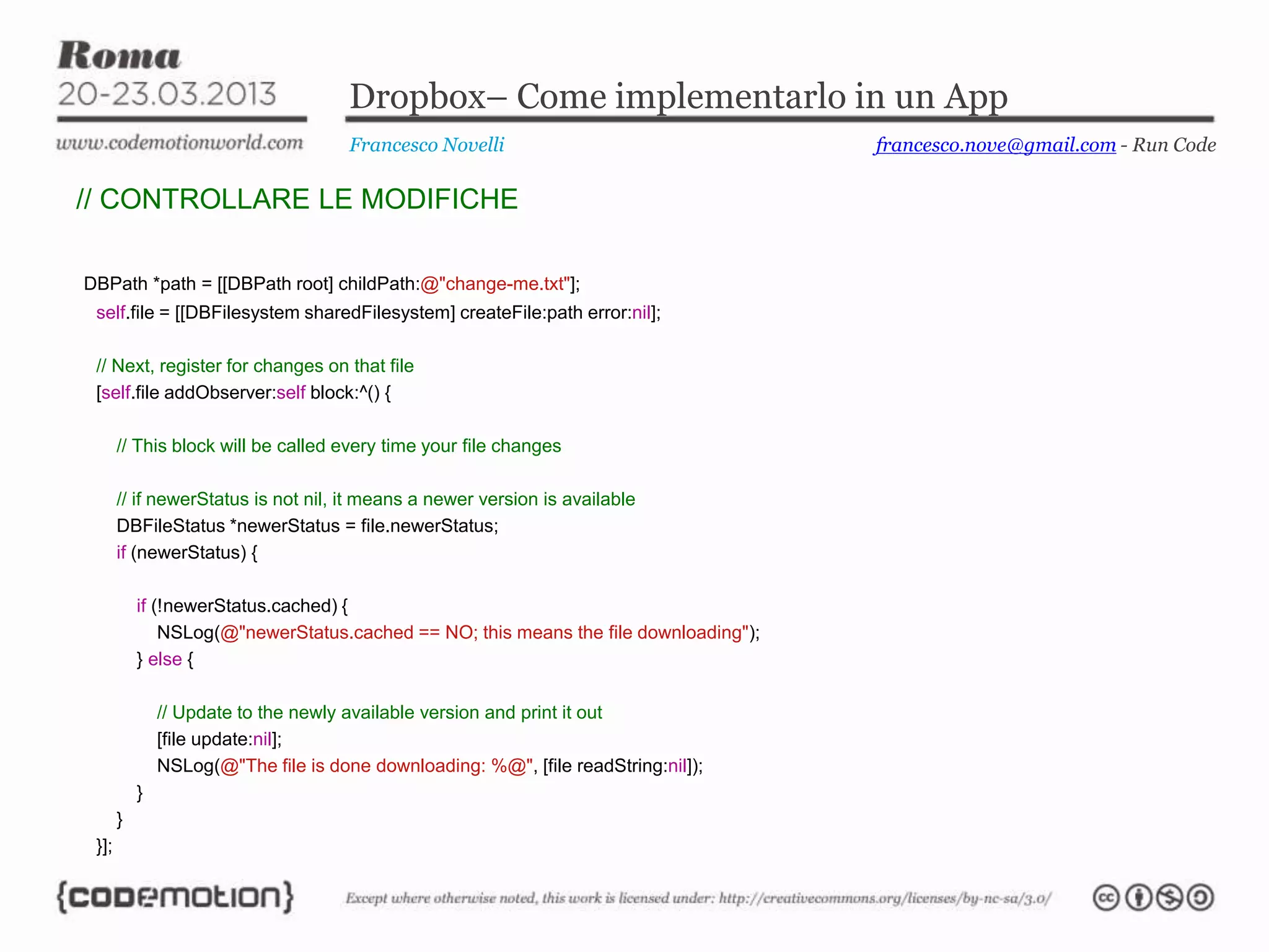 Dropbox– Come implementarlo in un App
Francesco Novelli
// CONTROLLARE LE MODIFICHE
DBPath *path = [[DBPath root] childPath:@"change-me.txt"];
self.file = [[DBFilesystem sharedFilesystem] createFile:path error:nil];
// Next, register for changes on that file
[self.file addObserver:self block:^() {
// This block will be called every time your file changes
// if newerStatus is not nil, it means a newer version is available
DBFileStatus *newerStatus = file.newerStatus;
if (newerStatus) {
if (!newerStatus.cached) {
NSLog(@"newerStatus.cached == NO; this means the file downloading");
} else {
// Update to the newly available version and print it out
[file update:nil];
NSLog(@"The file is done downloading: %@", [file readString:nil]);
}
}
}];
francesco.nove@gmail.com - Run Code
 