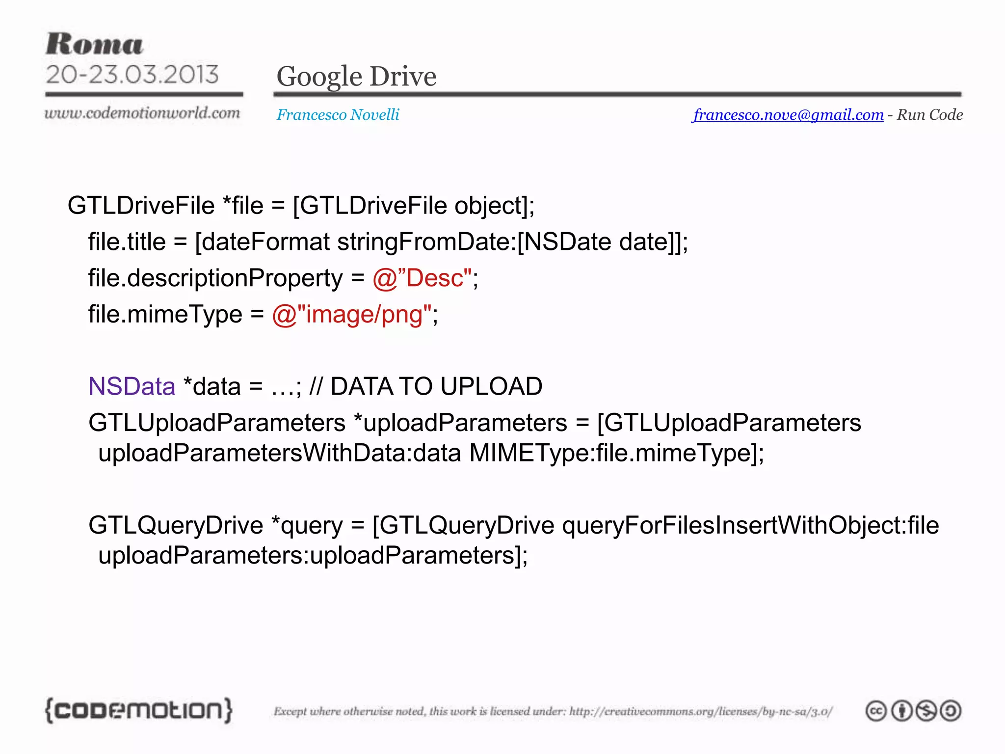 Google Drive
Francesco Novelli
GTLDriveFile *file = [GTLDriveFile object];
file.title = [dateFormat stringFromDate:[NSDate date]];
file.descriptionProperty = @”Desc";
file.mimeType = @"image/png";
NSData *data = …; // DATA TO UPLOAD
GTLUploadParameters *uploadParameters = [GTLUploadParameters
uploadParametersWithData:data MIMEType:file.mimeType];
GTLQueryDrive *query = [GTLQueryDrive queryForFilesInsertWithObject:file
uploadParameters:uploadParameters];
francesco.nove@gmail.com - Run Code
 