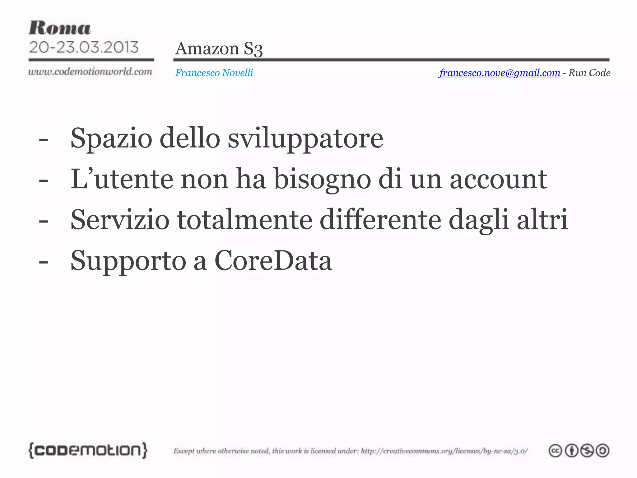 Amazon S3
Francesco Novelli
- Spazio dello sviluppatore
- L’utente non ha bisogno di un account
- Servizio totalmente differente dagli altri
- Supporto a CoreData
francesco.nove@gmail.com - Run Code
 