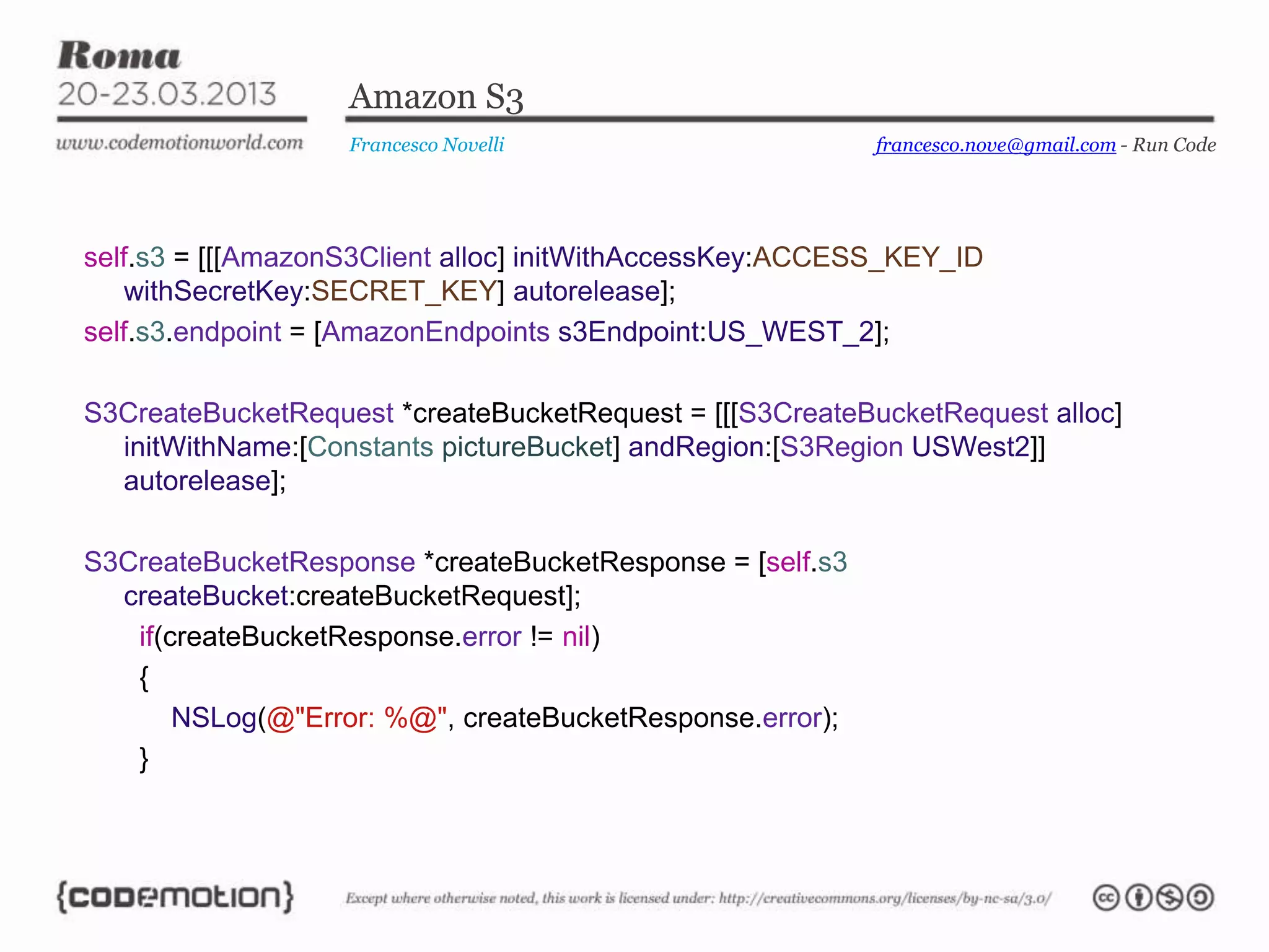 Amazon S3
Francesco Novelli
self.s3 = [[[AmazonS3Client alloc] initWithAccessKey:ACCESS_KEY_ID
withSecretKey:SECRET_KEY] autorelease];
self.s3.endpoint = [AmazonEndpoints s3Endpoint:US_WEST_2];
S3CreateBucketRequest *createBucketRequest = [[[S3CreateBucketRequest alloc]
initWithName:[Constants pictureBucket] andRegion:[S3Region USWest2]]
autorelease];
S3CreateBucketResponse *createBucketResponse = [self.s3
createBucket:createBucketRequest];
if(createBucketResponse.error != nil)
{
NSLog(@"Error: %@", createBucketResponse.error);
}
francesco.nove@gmail.com - Run Code
 
